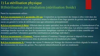 Parmi les rayonnements utilisés :
B.1) Les rayonnements U.V. germicides 253 nm: L’exposition au rayonnement des lampes à ultra-violet dans des
conditions très précises (souvent peu respectées) assure la réduction d’une large quantité de germes mais ne peut en
aucun cas garantir le terme de stérilisation (eau-agro-alimentaire principalement)
B.2).Les rayonnements β (Béta) :Effectués dans un centre spécialisé, hors site de production, ce bombardement d’un
faisceau d’électrons accélérés dégrade la structure du noyau selon une loi d’effet-dose. Les articles conditionnés sous
emballage étanche reçoivent une dose de rayonnement énergétique exprimée en Mégarads et donc contrôlée par
dosimètre qualifiant l’absorption quantifiée (stérilisation en emballage individuel )
B.3).Les rayonnements γ (Gamma): Toujours réalisés à l’extérieur, l’énergie provient et dépend d’une source
radioactive. Le temps d’exposition est donc de plusieurs heures et le rendement plus faible.
B.4) Les rayonnements X: L’énergie des rayons X obtenue par freinage des électrons accélérés dégrade la structure
des chromosomes du noyau des germes. Peu exploité industriellement de part ses rendements
1) La stérilisation physique
B)Stérilisation par irradiation (stérilisation froide)
 