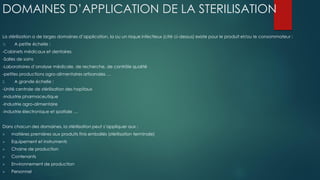 DOMAINES D’APPLICATION DE LA STERILISATION
La stérilisation a de larges domaines d’application, la ou un risque infectieux (cité ci-dessus) existe pour le produit et/ou le consommateur :
1) A petite échelle :
-Cabinets médicaux et dentaires
-Salles de soins
-Laboratoires d’analyse médicale, de recherche, de contrôle qualité
-petites productions agro-alimentaires artisanales …
2. A grande échelle :
-Unité centrale de stérilisation des hopitaux
-industrie pharmaceutique
-Industrie agro-alimentaire
-industrie électronique et spatiale …
Dans chacun des domaines, la stérilisation peut s’appliquer aux :
 matières premières aux produits finis emballés (stérilisation terminale)
 Equipement et instruments
 Chaine de production
 Contenants
 Environnement de production
 Personnel
 