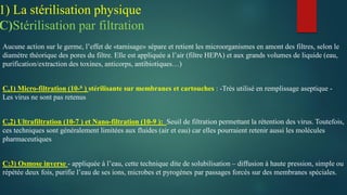 Aucune action sur le germe, l’effet de «tamisage» sépare et retient les microorganismes en amont des filtres, selon le
diamètre théorique des pores du filtre. Elle est appliquée a l’air (filtre HEPA) et aux grands volumes de liquide (eau,
purification/extraction des toxines, anticorps, antibiotiques…)
C,1) Micro-filtration (10-6 ) stérilisante sur membranes et cartouches : -Très utilisé en remplissage aseptique -
Les virus ne sont pas retenus
C,2) Ultrafiltration (10-7 ) et Nano-filtration (10-9 ): Seuil de filtration permettant la rétention des virus. Toutefois,
ces techniques sont généralement limitées aux fluides (air et eau) car elles pourraient retenir aussi les molécules
pharmaceutiques
C:3) Osmose inverse - appliquée à l’eau, cette technique dite de solubilisation – diffusion à haute pression, simple ou
répétée deux fois, purifie l’eau de ses ions, microbes et pyrogènes par passages forcés sur des membranes spéciales.
1) La stérilisation physique
C)Stérilisation par filtration
 