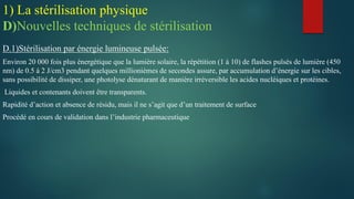 D.1)Stérilisation par énergie lumineuse pulsée:
Environ 20 000 fois plus énergétique que la lumière solaire, la répétition (1 à 10) de flashes pulsés de lumière (450
nm) de 0.5 à 2 J/cm3 pendant quelques millionièmes de secondes assure, par accumulation d’énergie sur les cibles,
sans possibilité de dissiper, une photolyse dénaturant de manière irréversible les acides nucléiques et protéines.
Liquides et contenants doivent être transparents.
Rapidité d’action et absence de résidu, mais il ne s’agit que d’un traitement de surface
Procédé en cours de validation dans l’industrie pharmaceutique
1) La stérilisation physique
D)Nouvelles techniques de stérilisation
 