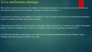 Elle consiste a exposer les germes a des substances chimiques qui agissent a un ou plusieurs niveau de la structure
microbienne (dénaturation par oxydation , dommage aux acides nucléiques…)
Les traitements chimiques sont appliqués aux aliments, a l’eau, aux objets ne tolérant pas les traitements thermiques
comme les matières plastique ainsi qu’aux enceintes
Cette action peut se faire par immersion de la charge dans l’agent stérilisant ou a l’exposer a ses vapeurs et fait appel
parfois l’action de l’humidité; de la chaleur ou de certaines ondes électromagnétiques comme les UV.
Les traitement chimiques (sauf quelques cas) nécessites des opérations supplémentaires pour éliminer l’agent
chimique stérilisant (lavage, désorption sous vide) .
2) La stérilisation chimique
 