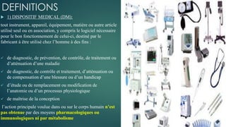 DEFINITIONS
 1) DISPOSITIF MEDICAL (DM):
tout instrument, appareil, équipement, matière ou autre article
utilisé seul ou en association, y compris le logiciel nécessaire
pour le bon fonctionnement de celui-ci, destiné par le
fabricant à être utilisé chez l’homme à des fins :
 de diagnostic, de prévention, de contrôle, de traitement ou
d’atténuation d’une maladie
 de diagnostic, de contrôle et traitement, d’atténuation ou
de compensation d’une blessure ou d’un handicap
 d’étude ou de remplacement ou modification de
l’anatomie ou d’un processus physiologique
 de maîtrise de la conception
l’action principale voulue dans ou sur le corps humain n’est
pas obtenue par des moyens pharmacologiques ou
immunologiques ni par métabolisme
 