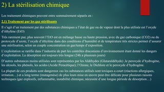 Les traitement chimiques peuvent entre sommairement séparés en :
2,1) Traitement par les gaz stérilisants
Il s’agit d’un traitement par des substances chimiques a l’état de gaz ou de vapeur dont la plus utilisée est l’oxyde
d’éthylène (EtO)
Très rarement pur, plus souvent l’EtO est en mélange basse ou haute pression, avec du gaz carbonique (CO2) ou du
protoxyde d’azote, l’oxyde d’éthylène dans des conditions d’humidité et de température très strictes permet d’assurer
une stérilisation, selon un couple concentration en gaz/temps d’exposition.
L’exploitation se raréfie dans l’industrie de part les contrôles draconiens d’environnement étant donné les dangers
d’exploitation. La désorption est toujours très longue (24h a plusieurs jours)
D’autres substances moins utilisées sont représentées par les Aldéhydes (Glutaraldéhyde) ,le peroxyde d’hydrogène,
les alcools, les phénols, les acides (Acide Peracétique); l’Ozone, le Dichlore et le peroxyde d’hydrogène.
La plupart de ces produits sont dangereux cas les substances utilisés sont toxiques a court (réactions allergiques,
irritation…) et a long terme (mutagenèse) de plus leurs mise en œuvre peut être délicate pour plusieurs raisons
techniques (gaz explosifs, inflammable, instabilité chimique, nécessité d’une longue période de désorption…)
2) La stérilisation chimique
 