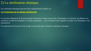 Les traitement chimiques peuvent entre sommairement séparés en :
2,2) Traitement par les liquides désinfectants
Ce sont des substances de diverses natures chimiques comme le peroxyde d’hydrogène, les Alcools, les phénols, les
colorants, les dérivés halogénés, les acides organiques… mis en solution dans laquelle les objets sont immergés ou en
brumisation.
Ces opérations sont suivies d’un lavage si nécessaire pour éliminer la substance chimique.
2) La stérilisation chimique
 