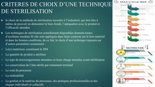 CRITERES DE CHOIX D’UNE TECHNIQUE
DE STERILISATION
 le choix de la méthode de stérilisation incombe à l’industriel, qui doit être à
même de pouvoir en démontrer le bien-fondé, l’adéquation avec le produit et
l’efficacité attendue
 Les techniques de stérilisation actuellement disponibles donnent toutes
d’exellents résultats SI elle sont appliqués dans leurs contexte sur le bon matériel
et dans les bonnes conditions, de ce fait, le choix d’une technique reposera sur
d’autres paramètres notamment :
 Le(s) matériaux constituant le DM
 La quantité de produit a stériliser
 Le type de microorganismes attendues et leurs charge attendue avant stérilisation
 La conservation de l’état stérile par traitement terminal
 Le cout du processus
 La réalisabilité
 La gestion et la maitrise du processus, des pratiques professionnelles et des
risques individuels et collectifs
 