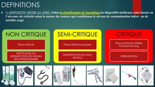 DEFINITIONS
 1) DISPOSITIF MEDICAL (DM): Selon la classification de Spaulding les dispositifs médicaux sont classés en
3 niveaux de criticité selon la nature du contact qui conditionne le niveau de contamination toléré ou de
stérilité exigé
NON CRITIQUE
Peau intacte
NETTOYAGE OU
DESINFECTION DE NIVEAU
BAS-INTERMEDIAIRE
SEMI-CRITIQUE
Peau lésée/muqueses
DESINFECTION DE HAUT
NIVEAU
CRITIQUE
Tissus profonds stériles
incluant le sang
STERILISATION
 