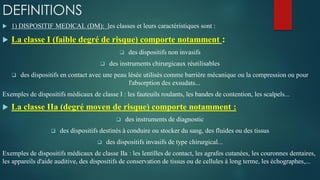 DEFINITIONS
 1) DISPOSITIF MEDICAL (DM): les classes et leurs caractéristiques sont :
 La classe I (faible degré de risque) comporte notamment :
 des dispositifs non invasifs
 des instruments chirurgicaux réutilisables
 des dispositifs en contact avec une peau lésée utilisés comme barrière mécanique ou la compression ou pour
l'absorption des exsudats...
Exemples de dispositifs médicaux de classe I : les fauteuils roulants, les bandes de contention, les scalpels...
 La classe IIa (degré moyen de risque) comporte notamment :
 des instruments de diagnostic
 des dispositifs destinés à conduire ou stocker du sang, des fluides ou des tissus
 des dispositifs invasifs de type chirurgical...
Exemples de dispositifs médicaux de classe IIa : les lentilles de contact, les agrafes cutanées, les couronnes dentaires,
les appareils d'aide auditive, des dispositifs de conservation de tissus ou de cellules à long terme, les échographes,...
 