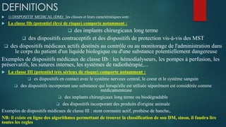 DEFINITIONS
 1) DISPOSITIF MEDICAL (DM): les classes et leurs caractéristiques sont :
 La classe IIb (potentiel élevé de risque) comporte notamment :
 des implants chirurgicaux long terme
 des dispositifs contraceptifs et des dispositifs de protection vis-à-vis des MST
 des dispositifs médicaux actifs destinés au contrôle ou au monitorage de l'administration dans
le corps du patient d'un liquide biologique ou d'une substance potentiellement dangereuse
Exemples de dispositifs médicaux de classe IIb : les hémodialyseurs, les pompes à perfusion, les
préservatifs, les sutures internes, les systèmes de radiothérapie,...
 La classe III (potentiel très sérieux de risque) comporte notamment :
 es dispositifs en contact avec le système nerveux central, le coeur et le système sanguin
 des dispositifs incorporant une substance qui lorsqu'elle est utilisée séparément est considérée comme
médicamenteuse
 des implants chirurgicaux long terme ou biodégradable
 des dispositifs incorporant des produits d'origine animale
Exemples de dispositifs médicaux de classe III : stent coronaire actif, prothèse de hanche,.
NB: il existe en ligne des algorithmes permettant de trouver la classification de son DM, sinon, il faudra lire
toutes les regles
 