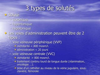 3 types de solutés
• Soluté
– isotonique
– hypertonique
– hypotonique
• Les voies d’administration peuvent être de 2
types :
– Voie veineuse périphérique (VVP)
• osmolarité < 800 mosm/l.
• administration < 20 jours
– voie veineuse centrale (VVC)
• osmolarité > 800 mosm/l.
• traitement continu lourd de longue durée (réanimation,
oncologie …).
• pose d’un cathéter au niveau de la veine jugulaire, sous-
clavière, fémorale
 