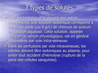 3 types de solutés
• Chez les humains et la plupart des autres
mammifères, une solution isotonique correspond à
0,9 % en poids (ou 9 g/L) de chlorure de sodium
en solution aqueuse. Cette solution, appelée
solution ou sérum physiologique, est en général
administrée par voie intra-veineuse.
• Dans les perfusions par voie intraveineuse, les
solutés doivent être isotoniques au plasma, pour
éviter tout accident d'hémolyse (rupture de la
paroi des cellules sanguines).
 
