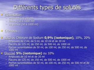 Différents types de solutés
• Présentation :
– ampoules (10, 20 ml),
– flacons (50 à 1000 ml)
– ou poches (50 à 1000 ml)
• Exemples :
• NaCl ou Chlorure de Sodium 0,9% (isotonique), 10%, 20%
– Ampoules de 2 ml, de 5 ml, de 10 ml et de 20 ml
– Flacons de 125 ml, de 250 ml, de 500 ml, de 1000 ml
– Poches suremballées de 50 ml, de 100 ml, de 250 ml, de 500 ml, de
1000 ml
• Glucosé 5% (isotonique) ou 10%
– Ampoules de 10 ml et de 20 ml
– Flacons de 125 ml, de 250 ml, de 500 ml, de 1000 ml
– Poches suremballées de 50 ml, de 100 ml, de 250 ml, de 500 ml et de
1000 ml .
 