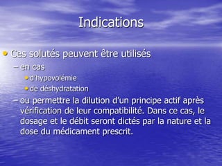 Indications
• Ces solutés peuvent être utilisés
– en cas
• d’hypovolémie
• de déshydratation
– ou permettre la dilution d’un principe actif après
vérification de leur compatibilité. Dans ce cas, le
dosage et le débit seront dictés par la nature et la
dose du médicament prescrit.
 