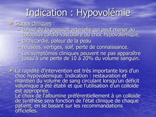 Indication : Hypovolémie
• Signes cliniques :
– baisse de la pression artérielle qui peut mener au
collapsus cardio-vasculaire ou choc hypovolémique,
– tachycardie, paleur de la peau
– nausées, vertiges, soif, perte de connaissance.
– Les symptômes cliniques peuvent ne pas apparaître
jusqu'à une perte de 10 à 20% du volume sanguin.
• La rapidité d'intervention est très importante lors d'un
choc hypovolémique. Indication : restauration et
maintien du volume de sang circulant lorsqu'un déficit
volumique a été établi et que l'utilisation d'un colloïde
est appropriée.
Le choix de l'albumine préférentiellement à un colloïde
de synthèse sera fonction de l'état clinique de chaque
patient, en se basant sur les recommandations
officielles.
 