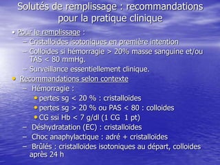 Solutés de remplissage : recommandations
pour la pratique clinique
• Pour le remplissage :
– Cristalloïdes isotoniques en première intention
– Colloïdes si hémorragie > 20% masse sanguine et/ou
TAS < 80 mmHg.
– Surveillance essentiellement clinique.
• Recommandations selon contexte
– Hémorragie :
• pertes sg < 20 % : cristalloïdes
• pertes sg > 20 % ou PAS < 80 : colloides
• CG ssi Hb < 7 g/dl (1 CG 1 pt)
– Déshydratation (EC) : cristalloïdes
– Choc anaphylactique : adré + cristalloïdes
– Brûlés : cristalloïdes isotoniques au départ, colloides
après 24 h
 