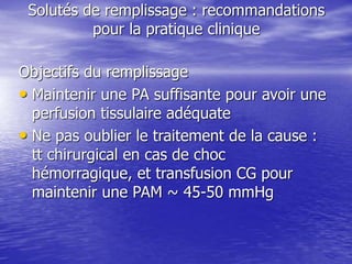 Solutés de remplissage : recommandations
pour la pratique clinique
Objectifs du remplissage
• Maintenir une PA suffisante pour avoir une
perfusion tissulaire adéquate
• Ne pas oublier le traitement de la cause :
tt chirurgical en cas de choc
hémorragique, et transfusion CG pour
maintenir une PAM ~ 45-50 mmHg
 