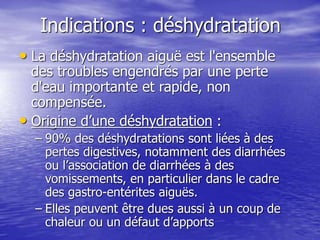 Indications : déshydratation
• La déshydratation aiguë est l'ensemble
des troubles engendrés par une perte
d'eau importante et rapide, non
compensée.
• Origine d’une déshydratation :
– 90% des déshydratations sont liées à des
pertes digestives, notamment des diarrhées
ou l’association de diarrhées à des
vomissements, en particulier dans le cadre
des gastro-entérites aiguës.
– Elles peuvent être dues aussi à un coup de
chaleur ou un défaut d’apports
 