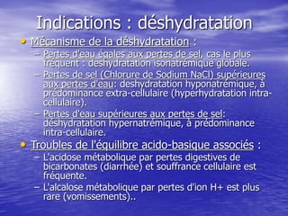 Indications : déshydratation
• Mécanisme de la déshydratation :
– Pertes d'eau égales aux pertes de sel, cas le plus
fréquent : deshydratation isonatrémique globale.
– Pertes de sel (Chlorure de Sodium NaCl) supérieures
aux pertes d'eau: deshydratation hyponatrémique, à
prédominance extra-cellulaire (hyperhydratation intra-
cellulaire).
– Pertes d'eau supérieures aux pertes de sel:
déshydratation hypernatrémique, à prédominance
intra-cellulaire.
• Troubles de l'équilibre acido-basique associés :
– L'acidose métabolique par pertes digestives de
bicarbonates (diarrhée) et souffrance cellulaire est
fréquente.
– L'alcalose métabolique par pertes d'ion H+ est plus
rare (vomissements)..
 