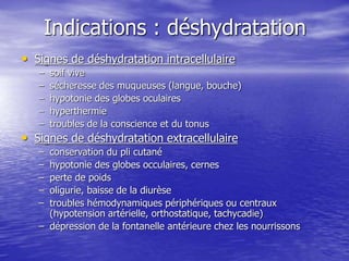 Indications : déshydratation
• Signes de déshydratation intracellulaire
– soif vive
– sécheresse des muqueuses (langue, bouche)
– hypotonie des globes oculaires
– hyperthermie
– troubles de la conscience et du tonus
• Signes de déshydratation extracellulaire
– conservation du pli cutané
– hypotonie des globes occulaires, cernes
– perte de poids
– oligurie, baisse de la diurèse
– troubles hémodynamiques périphériques ou centraux
(hypotension artérielle, orthostatique, tachycadie)
– dépression de la fontanelle antérieure chez les nourrissons
 