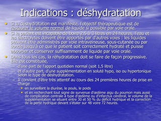 Indications : déshydratation
• Si la déshydratation est manifeste, l'objectif thérapeutique est de
restaurer le volume normal de liquide si possible par voie orale.
• Si le patient est incapable de boire 2,5 à 3 litres en 24 heures, l'eau et
les électrolytes doivent être apportés par d'autres voies : les liquides
peuvent être administrés par voie intraveineuse, sous-cutanée ou par
sonde jusqu'à ce que le patient soit correctement hydraté et puisse
absorber et conserver suffisamment de liquide par voie orale.
• Dans tous les cas, la réhydratation doit se faire de façon progressive.
Elle est constituée,
– d'une part de l'apport quotidien normal (soit 1,5 litre)
– et d'autre part, d'une supplémentation en soluté hypo, iso ou hypertonique
selon le type de déshydratation.
– Il convient d'être très attentif au cours des 24 premières heures de prise en
charge
• en surveillant la diurèse, le pouls, le poids
• et en recherchant tout signe de survenue d'œdème aigu du poumon mais aussi
de complication centrale à type d'œdème ou d'infarctus cérébral, le volume de la
supplémentation se situant entre 30 et 50 % du déficit hydrique et la correction
de la perte hydrique devant s'étaler sur 48 voire 72 heures.
 