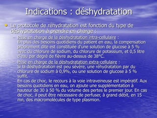 Indications : déshydratation
• Le protocole de réhydratation est fonction du type de
déshydratation à prendre en charge :
– Prise en charge de la déshydratation intra-cellulaire :
En plus des besoins quotidiens du patient en eau, la compensation
proprement dite est constituée d'une solution de glucose à 5 %
avec du chlorure de sodium, du chlorure de potassium, et 0,5 litre
d'eau par degré de fièvre au-dessus de 38°C.
– Prise en charge de la déshydratation extra-cellulaire :
Si la déshydratation est peu sévère, une réhydratation par du
chlorure de sodium à 0,9%, ou une solution de glucose à 5 %
suffit.
En cas de choc, le recours à la voie intraveineuse est impératif. Aux
besoins quotidiens en eau, on ajoute une supplémentation à
hauteur de 30 à 50 % du volume des pertes le premier jour. En cas
de choc, il peut être nécessaire de perfuser, à grand débit, en 15
mn, des macromolécules de type plasmion.
 