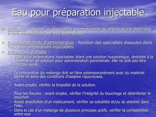 Eau pour préparation injectable
• Indication : dilution ou dissolution extemporanée de préparations destinées
à être administrées par voie parentérale.
• Posologie et mode d’administration : fonction des spécialités dissoutes dans
l'eau pour préparations injectables.
• Précautions d'emploi :
– L'eau pour préparations injectables étant une solution hypotonique, destinée à la
préparation de solution pour administration parentérale, elle ne doit pas être
injectée seule.
– La préparation du mélange doit se faire extemporanément avec du matériel
stérile et dans des conditions d'asepsie rigoureuses.
– Avant emploi, vérifier la limpidité de la solution.
– Pour les flacons : avant emploi, vérifier l'intégrité du bouchage et désinfecter le
bouchon
– Avant dissolution d'un médicament, vérifier sa solubilité et/ou sa stabilité dans
l'eau.
– Dans le cas d'un mélange de plusieurs principes actifs, vérifier la compatibilité
entre eux
 