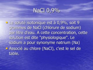 NaCl 0,9%
• Le soluté isotonique est à 0,9%, soit 9
grammes de NaCl (chlorure de sodium)
par litre d'eau. A cette concentration, cette
solution est dite "physiologique". Le
sodium a pour synonyme natrium (Na)
• Associé au chlore (NaCl), c'est le sel de
table.
 
