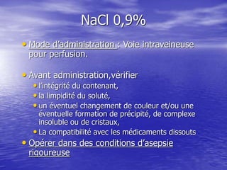 NaCl 0,9%
• Mode d’administration : Voie intraveineuse
pour perfusion.
• Avant administration,vérifier
• l’intégrité du contenant,
• la limpidité du soluté,
• un éventuel changement de couleur et/ou une
éventuelle formation de précipité, de complexe
insoluble ou de cristaux,
• La compatibilité avec les médicaments dissouts
• Opérer dans des conditions d’asepsie
rigoureuse
 
