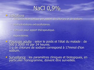 NaCl 0,9%
• Indications
– Rééquilibration ionique par apport de chlorure et de sodium.
– Déshydratations extracellulaires.
– Véhicule pour apport thérapeutique.
– Hypovolémie.
• Posologie adulte : selon le poids et l'état du malade : de
500 à 3000 ml par 24 heures.
1 g de chlorure de sodium correspond à 17mmol d'ion
sodium.
• Surveillance : les paramètres cliniques et biologiques, en
particulier l'ionogramme, doivent être surveillés.
 