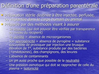 Définition d’une préparation parentérale
• Préparation stérile destinée à être injectée, perfusée,
ou implantée dans le corps humain ou animal
• Préparée par des méthodes visant à assurer
– Sa limpidité (qui doit pouvoir être vérifiée par transparence
au niveau du récipient)
– Sa stérilité = absence de microorganismes
– Son apyrogénicité = absence de pyrogène = substance
susceptible de provoquer par injection une brusque
élévation de T°, substance produite par des bactéries
(=endotoxines), des champignons, des levures
– L’absence de contaminants
– Un pH aussi proche que possible de la neutralité
– Une pression osmotique qui doit se rapprocher de celle du
plasma = isotonicité
 