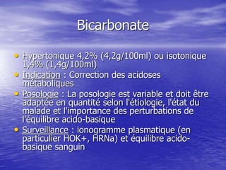 Bicarbonate
• Hypertonique 4,2% (4,2g/100ml) ou isotonique
1,4% (1,4g/100ml)
• Indication : Correction des acidoses
métaboliques
• Posologie : La posologie est variable et doit être
adaptée en quantité selon l'étiologie, l'état du
malade et l'importance des perturbations de
l'équilibre acido-basique
• Surveillance : ionogramme plasmatique (en
particulier HOK+, HRNa) et équilibre acido-
basique sanguin
 