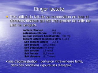 Ringer lactate
• Très utilisé du fait de sa composition en ions et
éléments dissous qui est très proche de celle du
plasma sanguin.
sodium chlorure 6 g
potassium chlorure 400 mg
calcium chlorure hexahydrate 400 mg
sodium lactate solution à 60 % 5,33 g
Soit sodium lactate 3,2 g
Soit sodium 130,3 mmol
Soit potassium 5,4 mmol
Soit calcium 1,8 mmol
Soit lactate 28,5 mmol
Soit chlorure 111,7 mmol
•Voie d'administration : perfusion intraveineuse lente,
dans des conditions rigoureuses d'asepsie.
 
