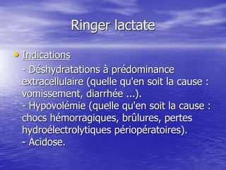 Ringer lactate
• Indications
- Déshydratations à prédominance
extracellulaire (quelle qu'en soit la cause :
vomissement, diarrhée ...).
- Hypovolémie (quelle qu'en soit la cause :
chocs hémorragiques, brûlures, pertes
hydroélectrolytiques périopératoires).
- Acidose.
 