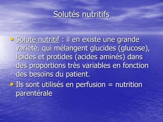 Solutés nutritifs
• Soluté nutritif : il en existe une grande
variété, qui mélangent glucides (glucose),
lipides et protides (acides aminés) dans
des proportions très variables en fonction
des besoins du patient.
• Ils sont utilisés en perfusion = nutrition
parentérale
 