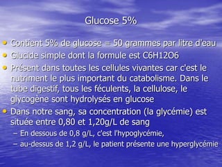Glucose 5%
• Contient 5% de glucose = 50 grammes par litre d'eau
• Glucide simple dont la formule est C6H12O6
• Présent dans toutes les cellules vivantes car c'est le
nutriment le plus important du catabolisme. Dans le
tube digestif, tous les féculents, la cellulose, le
glycogène sont hydrolysés en glucose
• Dans notre sang, sa concentration (la glycémie) est
située entre 0,80 et 1,20g/L de sang
– En dessous de 0,8 g/L, c'est l'hypoglycémie,
– au-dessus de 1,2 g/L, le patient présente une hyperglycémie
 