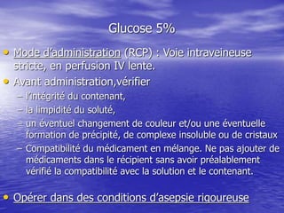 Glucose 5%
• Mode d’administration (RCP) : Voie intraveineuse
stricte, en perfusion IV lente.
• Avant administration,vérifier
– l’intégrité du contenant,
– la limpidité du soluté,
– un éventuel changement de couleur et/ou une éventuelle
formation de précipité, de complexe insoluble ou de cristaux
– Compatibilité du médicament en mélange. Ne pas ajouter de
médicaments dans le récipient sans avoir préalablement
vérifié la compatibilité avec la solution et le contenant.
• Opérer dans des conditions d’asepsie rigoureuse
 