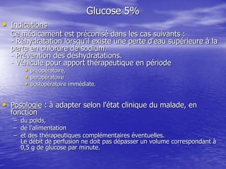 Glucose 5%
• Indications
Ce médicament est préconisé dans les cas suivants :
- Réhydratation lorsqu'il existe une perte d'eau supérieure à la
perte en chlorure de sodium.
- Prévention des déshydratations.
- Véhicule pour apport thérapeutique en période
• préopératoire,
• peropératoire
• postopératoire immédiate.
• Posologie : à adapter selon l'état clinique du malade, en
fonction
– du poids,
– de l'alimentation
– et des thérapeutiques complémentaires éventuelles.
Le débit de perfusion ne doit pas dépasser un volume correspondant à
0,5 g de glucose par minute.
 