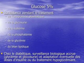 Glucose 5%
• Surveillance pendant le traitement
– de l'ionogramme plasmatique
– de la glycosurie
– de la kaliémie
– de la phosphatémie
– de la glycémie
– du bilan lipidique
• Chez le diabétique, surveillance biologique accrue
(glycémie et glycosurie) et adaptation éventuelle des
doses d'insuline ou du traitement hypoglycémiant.
 