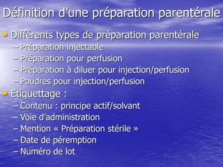 Définition d’une préparation parentérale
• Différents types de préparation parentérale
– Préparation injectable
– Préparation pour perfusion
– Préparation à diluer pour injection/perfusion
– Poudres pour injection/perfusion
• Etiquettage :
– Contenu : principe actif/solvant
– Voie d’administration
– Mention « Préparation stérile »
– Date de péremption
– Numéro de lot
 