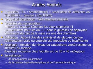 Acides Aminés
• + glucides : Ex. : Amminomix® = association de différents AA
(5g/100ml) + glucose (12g/100ml)
• Mode d'administration : Voie veineuse centrale.
• Modalités de manipulation :
Rompre la soudure séparant les deux chambres (1
compartiment pour les AA + 1 pour le glucose) en appuyant
fermement du plat de la main sur une des chambres
• Indication : Apport d'acides aminés et de glucose lorsque
l'alimentation orale ou entérale est impossible ou insuffisante
• Posologie : fonction du niveau du catabolisme azoté (estimé ou
mesuré) du malade.
Posologie moyenne chez l'adulte est de 20 à 40 ml/kg/jour
• Surveillance :
– de l'ionogramme plasmatique
– de la balance hydroélectrolytique et de l'osmolarité sérique
 