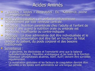 Acides Aminés
• + glucides + lipides + électrolytes : Ex. : Kabiven®, poche
tricompartimentée
• Mode d'administration : en perfusion intraveineuse
exclusivement par voie veineuse centrale.
• Indication : Nutrition parentérale chez l'adulte et l'enfant de
plus de 2 ans quand la nutrition orale ou entérale est
impossible, insuffisante ou contre-indiquée
• Posologie : La dose administrée doit être individualisée et le
choix de la présentation doit être fait en fonction de l'état
clinique du patient, du poids corporel et des besoins
nutritionnels
• Surveillance :
– La glycémie, les électrolytes et l'osmolarité ainsi que la balance
hydroélectrolytique, l'équilibre acidobasique et les tests de la fonction
hépatique (phosphatases alcalines, ASAT, ALAT) doivent être surveillés
régulièrement.
– La numération globulaire et les facteurs de coagulation devront être
surveillés si les lipides sont administrés sur une longue période
 