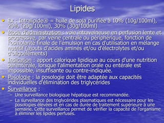 Lipides
• Ex : Intralipide® = huile de soja purifiée à 10% (10g/100ml),
20% (20g/100ml), 30% (30g/100ml)
• Mode d’administration : voie intraveineuse en perfusion lente et
progressive, par veine centrale ou périphérique, fonction de
l'osmolarité finale de l'émulsion en cas d'utilisation en mélange
nutritif (ajouts d'acides aminés et/ou d'électrolytes et/ou
d'oligoéléments)
• Indication : apport calorique lipidique au cours d'une nutrition
parentérale, lorsque l'alimentation orale ou entérale est
impossible, insuffisante ou contre-indiquée.
• Posologie : la posologie doit être adaptée aux capacités
individuelles d'élimination des triglycérides
• Surveillance :
– Une surveillance biologique hépatique est recommandée.
– La surveillance des triglycérides plasmatiques est nécessaire pour les
posologies élevées et en cas de durée de traitement supérieure à une
semaine. Cette surveillance permet de vérifier la capacité de l'organisme
à éliminer les lipides perfusés.
 