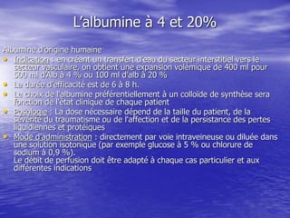L’albumine à 4 et 20%
Albumine d’origine humaine
• Indication : en créant un transfert d’eau du secteur interstitiel vers le
secteur vasculaire, on obtient une expansion volémique de 400 ml pour
500 ml d’Alb à 4 % ou 100 ml d’alb à 20 %
• La durée d’efficacité est de 6 à 8 h.
• Le choix de l'albumine préférentiellement à un colloïde de synthèse sera
fonction de l'état clinique de chaque patient
• Posologie : La dose nécessaire dépend de la taille du patient, de la
sévérité du traumatisme ou de l'affection et de la persistance des pertes
liquidiennes et protéiques
• Mode d’administration : directement par voie intraveineuse ou diluée dans
une solution isotonique (par exemple glucose à 5 % ou chlorure de
sodium à 0,9 %).
Le débit de perfusion doit être adapté à chaque cas particulier et aux
différentes indications
 