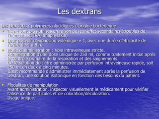 Les dextrans
Les Dextrans : polymères glucidiques d’origine bactérienne
• Ils ne sont plus utilisés en raison de leur effet secondaires (troubles de
l’hémostase, IRA, anaphylaxie)
• Leur pouvoir d’expansion volémique » 1, avec une durée d’efficacité de
l’ordre de 4 à 8 h.
• Mode d’administration : Voie intraveineuse stricte.
Administration d'une dose unique de 250 ml, comme traitement initial après
le contrôle primaire de la respiration et des saignements.
Cette solution doit être administrée par perfusion intraveineuse rapide, soit
250 ml en deux à cinq minutes.
II est recommandé d'administrer immédiatement après la perfusion de
Dextran, une solution isotonique en fonction des besoins du patient.
• Modalités de manipulation
Avant administration, inspecter visuellement le médicament pour vérifier
l'absence de particules et de coloration/décoloration.
Usage unique.
 