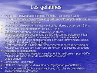 Les gélatines
Les Gélatines : polypeptides d’origine animale, il en existe 2 types
– G fluides modifiées : ( plasmion, gélofusine, plasmagel ) riche en Ca
– G à pont d’urée : haemacel
• Leur pouvoir d’expansion vol est » 0.8 et leur durée d’action de 4 à 5 h.
• La dose max. est normalement de 1,5 L / 24h
• Mode d’administration : Voie intraveineuse stricte.
Administration d'une dose unique de 250 ml, comme traitement initial
après le contrôle primaire de la respiration et des saignements.
Cette solution doit être administrée par perfusion intraveineuse rapide,
soit 250 ml en deux à cinq minutes.
II est recommandé d'administrer immédiatement après la perfusion de
Rescueflow, une solution isotonique en fonction des besoins du patient.
• Modalités de manipulation
Avant administration, inspecter visuellement le médicament pour vérifier
l'absence de particules et de coloration/décoloration.
Usage unique.
• Surveillance : hémostase
• Effets 2d : anaphylaxie, diminution de l’agrégation plaquettaires
• CI : hypersensibilité, choc anaphylactique, HK, tbles de coagulation,
accouchement ou grossesse
 