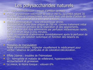 Les polysaccharides naturels
HEA : HydroxyEthylAmidon : extrait d’amidon de mais
• Pouvoir d’expansion volémique de 100 à 140 %, 1g d’HEA retient 30
ml d’eau dans le compartiment vasculaire avec une durée d’action de
4 à 8 h pour esteril et 12 à 18 h pour voluven.
• Mode d’administration : Voie intraveineuse stricte.
Administration d'une dose unique de 250 ml, comme traitement initial
après le contrôle primaire de la respiration et des saignements.
Cette solution doit être administrée par perfusion intraveineuse rapide,
soit 250 ml en deux à cinq minutes.
II est recommandé d'administrer immédiatement après la perfusion de
Rescueflow, une solution isotonique en fonction des besoins du
patient.
• Modalités de manipulation
Avant administration, inspecter visuellement le médicament pour
vérifier l'absence de particules et de coloration/décoloration.
• Effets 2daires : troubles de l’hémostase
• CI : hémophilie et maladie de willebrand, hypersensibilité,
accouchement et grossesse.
• Le mieux, le moins toxique : voluven 6%
 