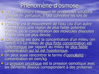 Phénomène d’osmose
• Pour comprendre comment on prépare les solutions
utilisées en perfusion, il faut connaître les lois de
l'osmose
• L'osmose est le mouvement de l'eau (ou d'un autre
solvant) vers une région de plus faible potentiel
aqueux, où la concentration des molécules dissoutes
ou des ions est plus élevée.
• L’osmolarité est donc la concentration d’un milieu (en
osm/l) => Le milieu de plus forte concentration est
hypertonique par rapport au milieu de plus faible
concentration qui lui est hypotonique.
• On peut aussi rencontrer le terme d’osmolalité :
concentration en osm/kg
• La pression oncotique est la pression osmotique avec
les éléments dissous correspondant à des proteines
 
