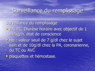 Surveillance du remplissage
Surveillance du remplissage
• PA, FC, Diurèse horaire avec objectif de 1
ml/kg/h, état de conscience
• Hb : valeur seuil de 7 g/dl chez le sujet
sain et de 10g/dl chez la PA, coronarienne,
ou TC ou AVC
• plaquettes et hémostase.
 