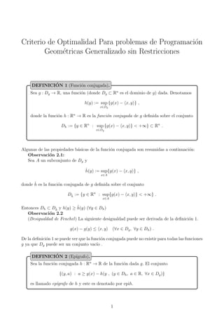 Criterio de Optimalidad Para problemas de Programaci´on
Geom´etricas Generalizado sin Restricciones
Sea g : Dg → R, una funci´on (donde Dg ⊂ Rn
es el dominio de g) dada. Denotamos
h(y) := sup
x∈Dg
{g(x) − x, y } ,
donde la funci´on h : Rn
→ R es la funci´on conjugada de g deﬁnida sobre el conjunto
Dh := {y ∈ Rn
: sup
x∈Dg
{g(x) − x, y } < +∞} ⊂ Rn
.
DEFINICI´ON 1 (Funci´on conjugada).
Algunas de las propiedades b´asicas de la funci´on conjugada son resumidas a continuaci´on:
Observaci´on 2.1:
Sea A un subconjunto de Dg y
ˆh(y) := sup
x∈A
{g(x) − x, y } ,
donde ˆh es la funci´on conjugada de g deﬁnida sobre el conjunto
Dˆh := {y ∈ Rn
: sup
x∈A
{g(x) − x, y } < +∞} .
Entonces Dh ⊂ Dˆh y h(y) ≥ ˆh(y) (∀y ∈ Dh)
Observaci´on 2.2
(Desigualdad de Fenchel) La siguiente desigualdad puede ser derivada de la deﬁnici´on 1.
g(x) − g(y) ≤ x, y (∀x ∈ Dg, ∀y ∈ Dh) .
De la deﬁnici´on 1 se puede ver que la funci´on conjugada puede no existir para todas las funciones
g ya que Dg puede ser un conjunto vac´ıo .
Sea la funci´on conjugada h : Rn
→ R de la funci´on dada g. El conjunto
{(y, a) : a ≥ g(x) − h(y , (y ∈ Dh, a ∈ R, ∀x ∈ Dg)}
es llamado ep´ıgrafo de h y este es denotado por epih.
DEFINICI´ON 2 (Ep´ıgrafo).
1
 