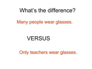 What’s the difference? Many people wear glasses. VERSUS Only teachers wear glasses.