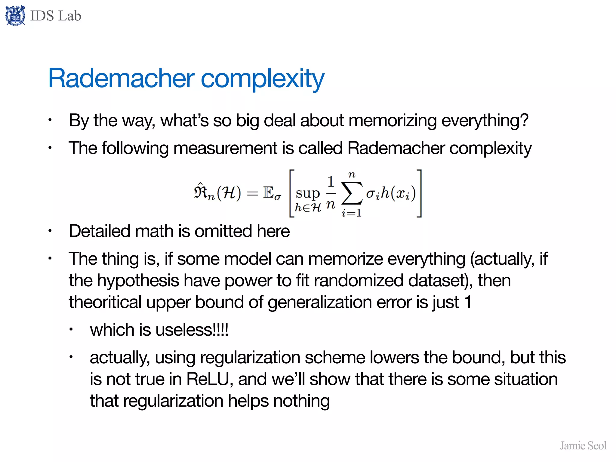IDS Lab
Jamie Seol
Rademacher complexity
• By the way, what’s so big deal about memorizing everything?

• The following measurement is called Rademacher complexity

• Detailed math is omitted here

• The thing is, if some model can memorize everything (actually, if
the hypothesis have power to fit randomized dataset), then
theoritical upper bound of generalization error is just 1

• which is useless!!!!

• actually, using regularization scheme lowers the bound, but this
is not true in ReLU, and we’ll show that there is some situation
that regularization helps nothing
 